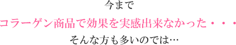 今までコラーゲン商品で効果を実感出来なかった・・・そんな方も多いのでは…