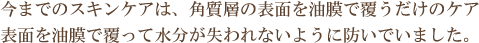 今までのスキンケアは、角質層の表面を油膜で覆うだけのケア表面を油膜で覆って水分が失われないように防いでいました。