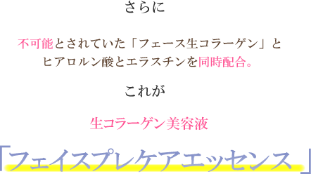 さらに不可能とされていた「フェース生コラーゲン」とヒアロルン酸とエラスチンを同時配合。これが生コラーゲン美容液「フェイスプレケアエッセンス」