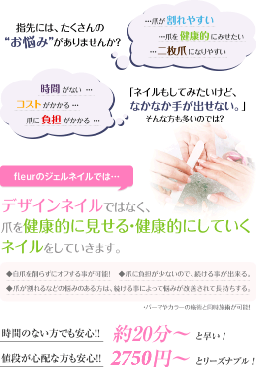 指先には、たくさんのお悩みがありませんか？「割れやすい、健康的に見せたい、二枚爪になりやすい、時間がない、コストがかかる、負担がかかる」/ｆｌｅｕｒのジェルネイルでは…デザインネイルではなく、爪を健康的に見せる・健康的にしていくネイルをしていきます。/◆自爪を削らずにオフする事が可能！ ◆爪に負担が少ないので、続ける事が出来る。◆爪が割れるなどの悩みのある方は、続ける事によって悩みが改善されて長持ちする。/・パーマやカラーの施術と同時施術が可能！ /約20分～と早い ！1500円～とリーズナブル ！