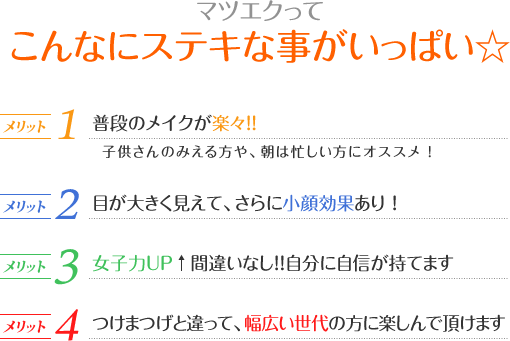 マツエクってこんなにステキな事がいっぱい☆メリット1.普段のメイクが楽々！！/メリット2.目が大きく見えて、さらに小顔効果あり ！/メリット3.女子力ＵＰ↑間違いなし！！自分に自信が持てます/メリット4.つけまつげと違って、幅広い世代の方に楽しんで頂けます