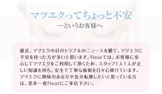 マツエクってちょっと不安…というお客様へ /最近、マツエクの目のトラブルのニュースを観て、マツエクに不安を持った方が多いと思います。ｆｌｅｕｒでは、お客様に安心してマツエクをご利用して頂くため、スタッフ1人1人が正しい知識を持ち、安全で丁寧な施術を日々心掛けています。マツエクに興味のある方や気分転換したいと思っている方は、是非一度fleurにご来店下さい。