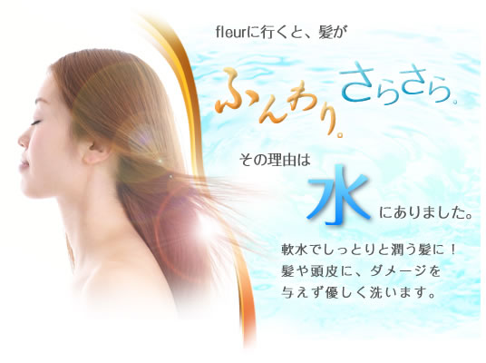 fleurに行くと、髪がふんわりさらさら。その理由は水にありました。軟水でしっとりと潤う髪に!髪や頭皮に、ダメージを与えず優しく洗います。