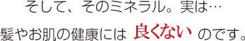 そして、そのミネラル。実は…髪やお肌の健康には良くないのです。