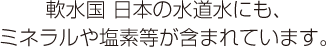 軟水国 日本の水道水にも、ミネラルや塩素等が含まれています。