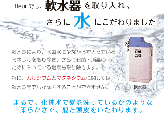 freur全店・ハンプティダンプティでは、軟水器を取り入れ、さらに水にこだわりました。軟水器により、水道水に少なからず入っているミネラルを取り除き、さらに殺菌・消毒のために入っている塩素も取り除きます。特に、カルシウムとマグネシウムに関しては軟水器等でしか除去することができません。まるで、化粧水で髪を洗っているかのような柔らかさで、髪と頭皮をいたわります。